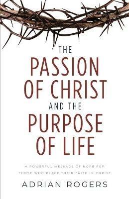 The Passion of Christ and the Purpose of Life: A Powerful Message of Hope for Those Who Place Their Faith in Christ - Adrian Rogers - cover