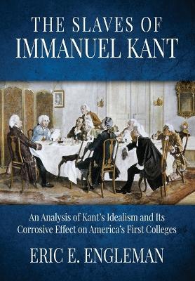 The Slaves of Immanuel Kant: An Analysis of Kant's Idealism and Its Corrosive Effect on America's First Colleges - Eric E Engleman - cover