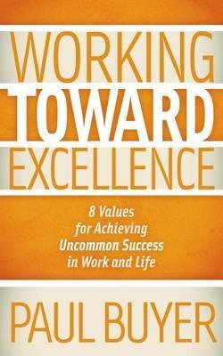 Working Toward Excellence: 8 Values for Achieving Uncommon Success in Work and Life - Paul Buyer - cover