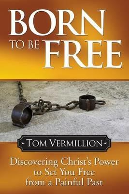 Born To Be Free: Discovering Christ's Power to Set You Free from a Painful Past - Tom Vermillion - cover