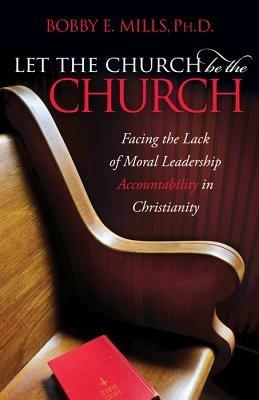 Let the Church be the Church: Facing The Lack Of Moral Leadership Accountability in Christianity - Bobby E Mills - cover
