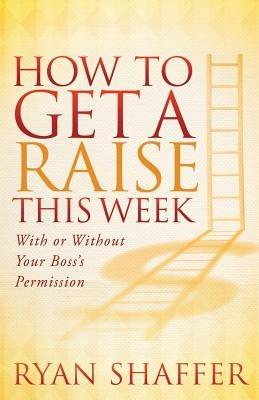How to Get a Raise This Week: With or Without Your Boss's Permission - Ryan Shaffer - cover