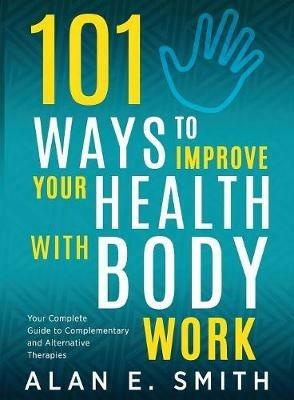 101 Ways to Improve Your Health with Body Work: Your Complete Guide to Complementary & Alternative Therapies. - Alan E Smith - cover