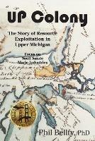 U.P. Colony: The Story of Resource Exploitation in Upper Michigan -- Focus on Sault Sainte Marie Industries - Phil Bellfy - cover