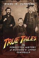 True Tales: The Forgotten History of Michigan's Upper Peninsula - Mikel B Classen - cover