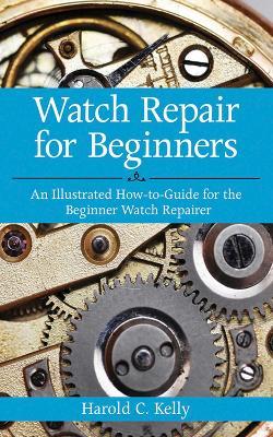 Watch Repair for Beginners: An Illustrated How-To Guide for the Beginner Watch Repairer - Harold C. Kelly - cover