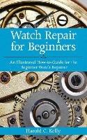 Watch Repair for Beginners: An Illustrated How-To Guide for the Beginner Watch Repairer - Harold C. Kelly - cover