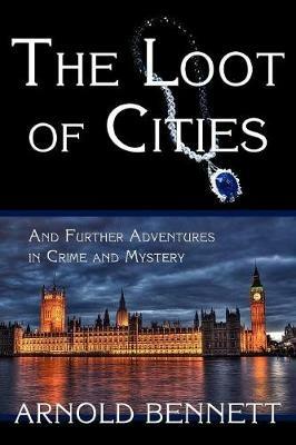 The Loot of Cities, and Further Adventures in Crime and Mystery - Arnold Bennett - cover