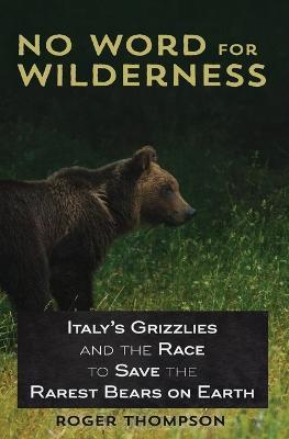 No Word for Wilderness: Italy's Grizzlies and the Race to Save the Rarest Bears on Earth - Roger Thompson - cover