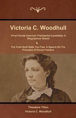 Victoria C. Woodhull (First Female American Presidential Candidate): A Biographical Sketch And The Truth Shall Make You Free: A Speech On The Principles Of Social Freedom - Theodore Tilton,Victoria C Woodhull - cover