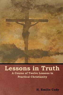 Lessons in Truth: A Course of Twelve Lessons in Practical Christianity - H Emilie Cady - cover