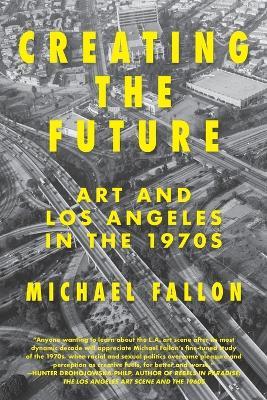 Creating the Future: Art & Los Angeles in the 1970s - Michael Fallon - cover