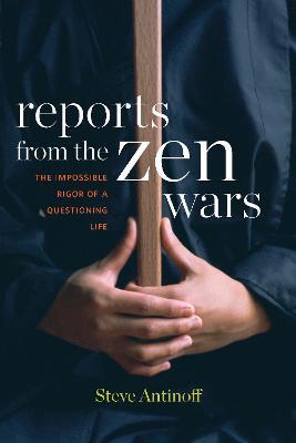 Reports From The Zen Wars: The Impossible Rigor of a Questioning Life - Steve Antinoff - cover