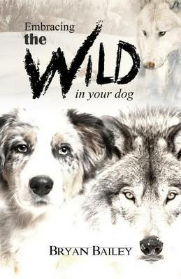 Embracing the Wild in Your Dog, An understanding of the authors of our dog's behavior-nature and the wolf - Bryan Bailey - cover
