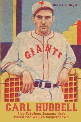 Carl Hubbell: Five Fabulous Seasons that Paved the Way to Cooperstown - Ronald a Mayer - cover