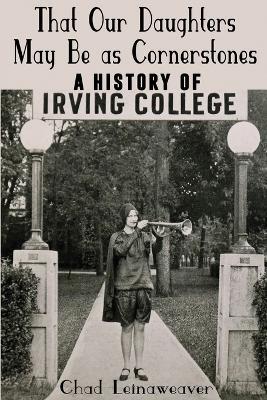That Our Daughters May Be as Cornerstones: A History of Irving College - Chad Leinaweaver - cover