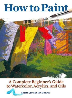 How to Paint: A Complete Beginners Guide to Watercolor, Acrylics, and Oils - Angela Gair,Ian Sidaway - cover