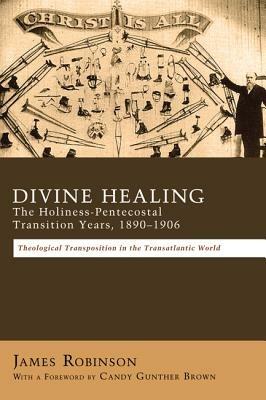 Divine Healing: The Holiness-Pentecostal Transition Years, 1890-1906: Theological Transpositions in the Transatlantic World - James Robinson - cover