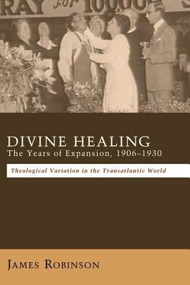 Divine Healing: The Years of Expansion, 1906-1930: Theological Variation in the Transatlantic World - James Robinson - cover