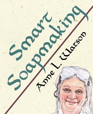 Smart Soapmaking: The Simple Guide to Making Soap Quickly, Safely, and Reliably, or How to Make Soap That's Perfect for You, Your Family, or Friends - Anne L Watson - cover