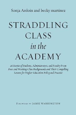 Straddling Class in the Academy: 26 Stories of Students, Administrators, and Faculty From Poor and Working-Class Backgrounds and Their Compelling Lessons for Higher Education Policy and Practice - Sonja Ardoin,becky martinez - cover