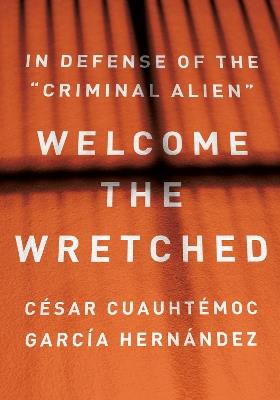 Welcome the Wretched: In Defense of the “Criminal Alien” - César Cuauhtémoc García Hernández - cover