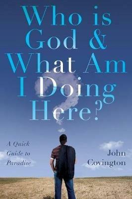 Who is God & What Am I Doing Here?: A Quick Guide to Paradise - John Covington - cover