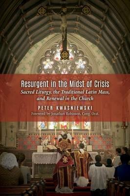 Resurgent in the Midst of Crisis: Sacred Liturgy, the Traditional Latin Mass, and Renewal in the Church - Peter Kwasniewski - cover