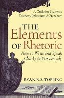 The Elements of Rhetoric: How to Write and Speak Clearly and Persuasively - A Guide for Students, Teachers, Politicians & Preachers - Ryan N. S. Topping - cover