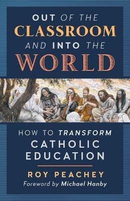 Out of the Classroom and into the World: How to Transform Catholic Education - Roy Peachey - cover