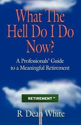 WHAT THE HELL DO I DO NOW? A Professionals' Guide to a Meaningful Retirement - R. Dean White - cover