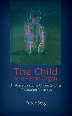 The Child as a Sense Organ: An Anthroposophic Understanding of Imitation Processes - Peter Selg - cover