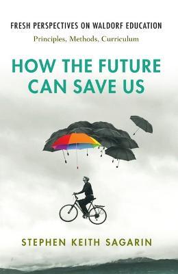 How the Future Can Save Us: Fresh Perspectives on Waldorf Education: Principles, Methods, Curriculum - Stephen Keith Sagarin - cover