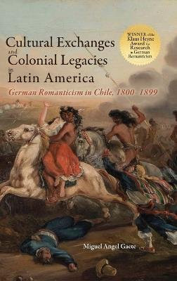 Cultural Exchanges and Colonial Legacies in Latin America: German Romanticism in Chile, 1800-1899 - Miguel Angel Gaete - cover