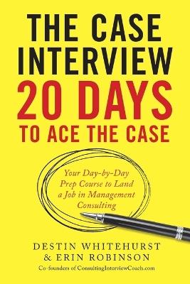 The Case Interview: 20 Days to Ace the Case: Your Day-By-Day Prep Course to Land a Job in Management Consulting - Destin Whitehurst,Erin Robinson - cover