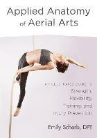 Applied Anatomy of Aerial Arts: An Illustrated Guide to Strength, Flexibility, Training, and Injury Prevention