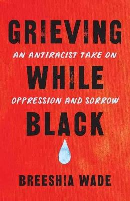 Grieving While Black: An Antiracist Take on Oppression and Sorrow - Breeshia Wade - cover