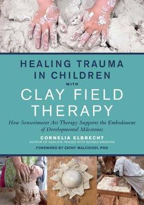 Healing Trauma in Children with Clay Field Therapy: How Sensorimotor Art Therapy Supports the Embodiment of Developmental Milestones - Cornelia Elbrecht - cover