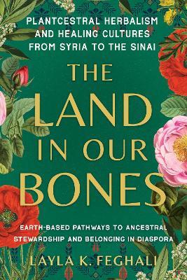 The Land in Our Bones: Plantcestral Herbalism and Healing Cultures from Syria to the Sinai--Earth-based pathways to ancestral stewardship and belonging in diaspora - Layla K. Feghali - cover