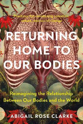 Returning Home to Our Bodies: Reimagining the Relationship Between Our Bodies and the World--Practices for Connecting Somatics, Nature, and Social Change - Abigail Rose Clarke - cover