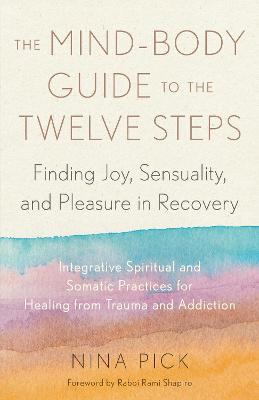 The Mind-Body Guide to the Twelve Steps: Finding Joy, Sensuality, and Pleasure in Recovery--Integrative spiritual and somatic practices for healing from trauma and addiction - Nina Pick,Rami Shapiro - cover