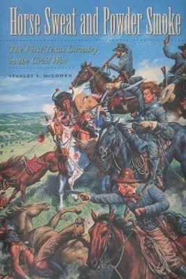 Horse Sweat and Powder Smoke: The First Texas Cavalry in the Civil War - Stanley S. McGowen - cover