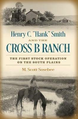 Henry C. "Hank" Smith and the Cross B Ranch: The First Stock Operation on the South Plains - Morgan Scott Sosebee - cover