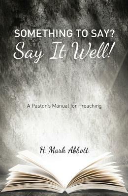 Something to Say? Say It Well!: A Pastor's Manual for Preaching - H Mark Abbott - cover