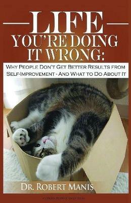 Life - You're Doing It Wrong: Why People Don't Get Better Results from Self-Improvement... and What to Do about It - Robert E Manis - cover