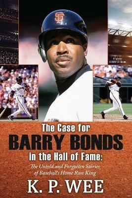 The Case for Barry Bonds in the Hall of Fame - The Untold and Forgotten Stories of Baseball's Home Run King - K P Wee - cover