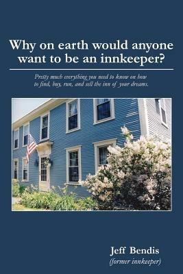 Why on Earth Would Anyone Want to Be an Innkeeper?: Pretty Much Everything You Need to Know on How to Find, Buy, Run, and Sell the Inn of Your Dreams - Jeff Bendis - cover