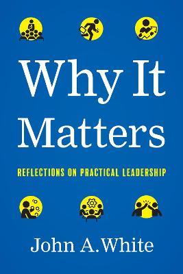 Why It Matters: Reflections on Practical Leadership - John a White - cover