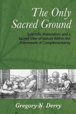 The Only Sacred Ground: Scientific Materialism and a Sacred View of Nature Within the Framework of Complementarity - Gregory N Derry - cover