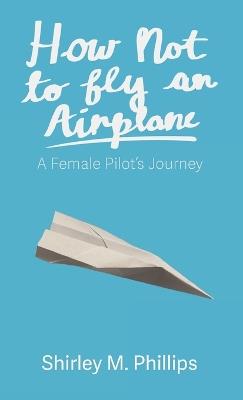 How Not to Fly an Airplane: A Female Pilot's Journey - Shirley M Phillips - cover